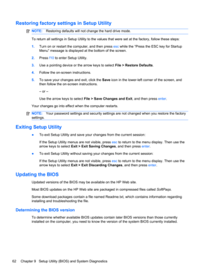 Page 72Restoring factory settings in Setup Utility
NOTE:Restoring defaults will not change the hard drive mode.
To return all settings in Setup Utility to the values that were set at the factory, follow these steps:
1.Turn on or restart the computer, and then press esc while the “Press the ESC key for Startup
Menu” message is displayed at the bottom of the screen.
2.Press f10 to enter Setup Utility.
3.Use a pointing device or the arrow keys to select File > Restore Defaults.
4.Follow the on-screen...