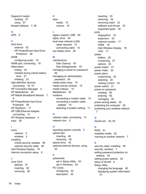 Page 80fingerprint reader
locating 57
using 57
firewall software 7, 55
G
GPS 9
H
hard drive
external 42
HP ProtectSmart Hard Drive
Protection 46
HDMI
configuring audio 19
HDMI port, connecting 18
Hibernation
exiting 23
initiated during critical battery
level 27
initiating 23
high-definition devices,
connecting 18, 19
HP Connection Manager 4
HP MediaSmart 20
HP Mobile Broadband Module 7,
8
HP ProtectSmart Hard Drive
Protection 46
HP SkyRoom 17
HP USB Ethernet Adapter,
connecting 13
HP Wireless Assistant 4
hubs...