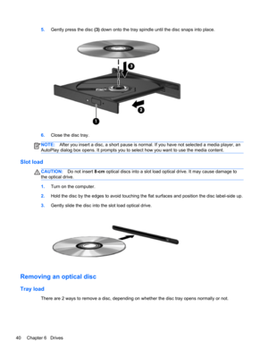 Page 505.Gently press the disc (3) down onto the tray spindle until the disc snaps into place.
6.Close the disc tray.
NOTE:After you insert a disc, a short pause is normal. If you have not selected a media player, an
AutoPlay dialog box opens. It prompts you to select how you want to use the media content.
Slot load
CAUTION:Do not insert 8-cm optical discs into a slot load optical drive. It may cause damage to
the optical drive.
1.Turn on the computer.
2.Hold the disc by the edges to avoid touching the flat...