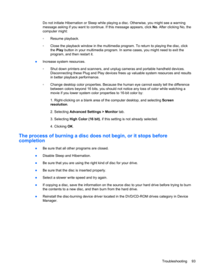 Page 103Do not initiate Hibernation or Sleep while playing a disc. Otherwise, you might see a warning
message asking if you want to continue. If this message appears, click No. After clicking No, the
computer might:
◦Resume playback.
◦Close the playback window in the multimedia program. To return to playing the disc, click
the Play button in your multimedia program. In some cases, you might need to exit the
program, and then restart it.
●Increase system resources.
◦Shut down printers and scanners, and unplug...