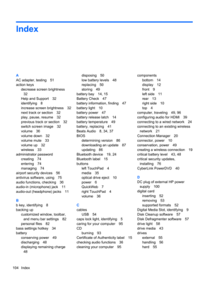 Page 114Index
A
AC adapter, testing 51
action keys
decrease screen brightness
32
Help and Support 32
identifying 8
increase screen brightness 32
next track or section 32
play, pause, resume 32
previous track or section 32
switch screen image 32
volume 36
volume down 32
volume mute 33
volume up 32
wireless 33
administrator password
creating 74
entering 74
managing 74
airport security devices 56
antivirus software, using 75
audio functions, checking 36
audio-in (microphone) jack 11
audio-out (headphone) jacks 11...