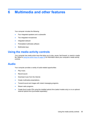 Page 456 Multimedia and other features
Your computer includes the following:
●Four integrated speakers and a subwoofer
●Two integrated microphones
●Integrated webcam
●Preinstalled multimedia software
●Multimedia keys
Using the media activity controls
Your computer has media action keys that allow you to play, pause, fast forward, or rewind a media
file. Refer to 
Using the action keys on page 32 for information about your computers media activity
controls.
Audio
Your computer provides a variety of audio-related...