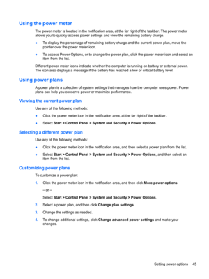 Page 55Using the power meter
The power meter is located in the notification area, at the far right of the taskbar. The power meter
allows you to quickly access power settings and view the remaining battery charge.
●To display the percentage of remaining battery charge and the current power plan, move the
pointer over the power meter icon.
●To access Power Options, or to change the power plan, click the power meter icon and select an
item from the list.
Different power meter icons indicate whether the computer...