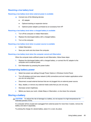 Page 59Resolving a low battery level
Resolving a low battery level when external power is available
▲Connect one of the following devices:
●AC adapter
●Optional docking or expansion device
●Optional power adapter purchased as an accessory from HP
Resolving a low battery level when a charged battery is available
1.Turn off the computer or initiate Hibernation.
2.Replace the discharged battery with a charged battery.
3.Turn on the computer.
Resolving a low battery level when no power source is available
●Initiate...