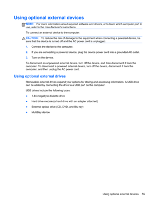 Page 65Using optional external devices
NOTE:For more information about required software and drivers, or to learn which computer port to
use, refer to the manufacturers instructions.
To connect an external device to the computer:
CAUTION:To reduce the risk of damage to the equipment when connecting a powered device, be
sure that the device is turned off and the AC power cord is unplugged.
1.Connect the device to the computer.
2.If you are connecting a powered device, plug the device power cord into a grounded...