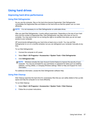 Page 67Using hard drives
Improving hard drive performance
Using Disk Defragmenter
As you use the computer, files on the hard drive become fragmented. Disk Defragmenter
consolidates the fragmented files and folders on the hard drive so that the system can run more
efficiently.
NOTE:It is not necessary to run Disk Defragmenter on solid-state drives.
After you start Disk Defragmenter, it works without supervision. Depending on the size of your hard
drive and the number of fragmented files, Disk Defragmenter may...