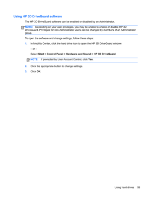 Page 69Using HP 3D DriveGuard software
The HP 3D DriveGuard software can be enabled or disabled by an Administrator.
NOTE:Depending on your user privileges, you may be unable to enable or disable HP 3D
DriveGuard. Privileges for non-Administrator users can be changed by members of an Administrator
group.
To open the software and change settings, follow these steps:
1.In Mobility Center, click the hard drive icon to open the HP 3D DriveGuard window.
– or –
Select Start > Control Panel > Hardware and Sound > HP...