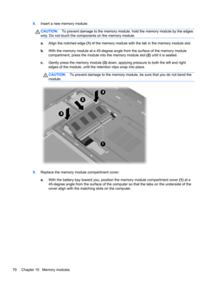 Page 808.Insert a new memory module:
CAUTION:To prevent damage to the memory module, hold the memory module by the edges
only. Do not touch the components on the memory module.
a.Align the notched edge (1) of the memory module with the tab in the memory module slot.
b.With the memory module at a 45-degree angle from the surface of the memory module
compartment, press the module into the memory module slot (2) until it is seated.
c.Gently press the memory module (3) down, applying pressure to both the left and...