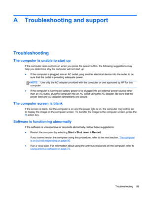Page 99A Troubleshooting and support
Troubleshooting
The computer is unable to start up
If the computer does not turn on when you press the power button, the following suggestions may
help you determine why the computer will not start up:
●If the computer is plugged into an AC outlet, plug another electrical device into the outlet to be
sure that the outlet is providing adequate power.
NOTE:Use only the AC adapter provided with the computer or one approved by HP for this
computer.
●If the computer is running on...