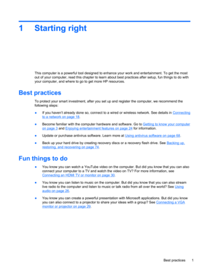 Page 111 Starting right
This computer is a powerful tool designed to enhance your work and entertainment. To get the most
out of your computer, read this chapter to learn about best practices after setup, fun things to do with
your computer, and where to go to get more HP resources.
Best practices
To protect your smart investment, after you set up and register the computer, we recommend the
following steps:
●If you haven’t already done so, connect to a wired or wireless network. See details in 
Connecting
to a...