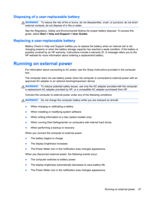 Page 57Disposing of a user-replaceable battery
WARNING!To reduce the risk of fire or burns, do not disassemble, crush, or puncture; do not short
external contacts; do not dispose of in fire or water.
See the Regulatory, Safety and Environmental Notices for proper battery disposal. To access this
guide, select Start > Help and Support > User Guides.
Replacing a user-replaceable battery
Battery Check in Help and Support notifies you to replace the battery when an internal cell is not
charging properly or when the...