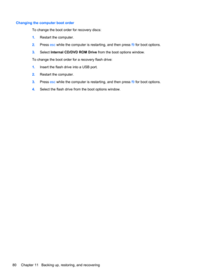Page 90Changing the computer boot order
To change the boot order for recovery discs:
1.Restart the computer.
2.Press esc while the computer is restarting, and then press f9 for boot options.
3.Select Internal CD/DVD ROM Drive from the boot options window.
To change the boot order for a recovery flash drive:
1.Insert the flash drive into a USB port.
2.Restart the computer.
3.Press esc while the computer is restarting, and then press f9 for boot options.
4.Select the flash drive from the boot options window.
80...