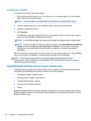 Page 32Connecting to a WLAN
To connect to the WLAN, follow these steps:
1.Be sure that the WLAN device is on. If the device is on, the wireless light is on. If the wireless
light is off, press the wireless button.
NOTE:On some models, the wireless light is amber when all wireless devices are off.
2.Click the network status icon in the notification area, at the far right of the taskbar.
3.Select your WLAN from the list.
4.Click Connect.
If the WLAN is a security-enabled WLAN, you are prompted to enter a security...
