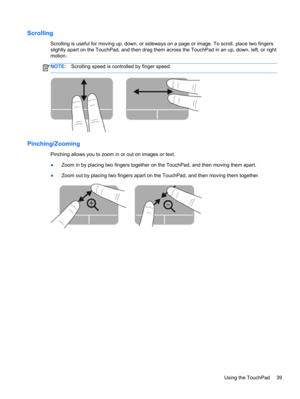 Page 49Scrolling
Scrolling is useful for moving up, down, or sideways on a page or image. To scroll, place two fingers
slightly apart on the TouchPad, and then drag them across the TouchPad in an up, down, left, or right
motion.
NOTE:Scrolling speed is controlled by finger speed.
Pinching/Zooming
Pinching allows you to zoom in or out on images or text.
●Zoom in by placing two fingers together on the TouchPad, and then moving them apart.
●Zoom out by placing two fingers apart on the TouchPad, and then moving...