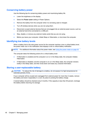 Page 56Conserving battery power
Use the following tips for conserving battery power and maximizing battery life:
●Lower the brightness on the display.
●Select the Power saver setting in Power Options.
●Remove the battery from the computer when it is not being used or charged.
●Turn off wireless devices when you are not using them.
●Disconnect unused external devices that are not plugged into an external power source, such as
an external hard drive connected to a USB port.
●Stop, disable, or remove any external...