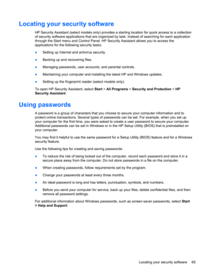 Page 75Locating your security software
HP Security Assistant (select models only) provides a starting location for quick access to a collection
of security software applications that are organized by task. Instead of searching for each application
through the Start menu and Control Panel, HP Security Assistant allows you to access the
applications for the following security tasks:
●Setting up Internet and antivirus security.
●Backing up and recovering files.
●Managing passwords, user accounts, and parental...