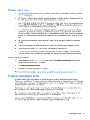 Page 85What you need to know
●Only one set of recovery media can be created. Handle these recovery tools carefully, and keep
them in a safe place.
●HP Recovery Manager examines the computer and determines the required storage capacity for
the flash drive or the number of blank DVD discs that will be required.
Use DVD-R, DVD+R, DVD-R DL, DVD+R DL discs or a flash drive. Do not use rewriteable discs
such as CD±RW, DVD±RW, double-layer DVD±RW, and BD-RE (rewritable Blu-ray) discs; they
are not compatible with HP...