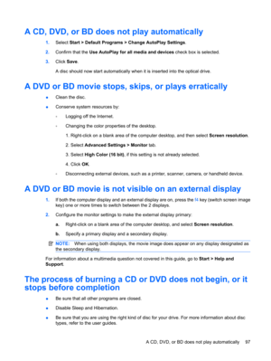 Page 107A CD, DVD, or BD does not play automatically
1.Select Start > Default Programs > Change AutoPlay Settings.
2.Confirm that the Use AutoPlay for all media and devices check box is selected.
3.Click Save.
A disc should now start automatically when it is inserted into the optical drive.
A DVD or BD movie stops, skips, or plays erratically
●Clean the disc.
●Conserve system resources by:
◦Logging off the Internet.
◦Changing the color properties of the desktop.
1. Right-click on a blank area of the computer...