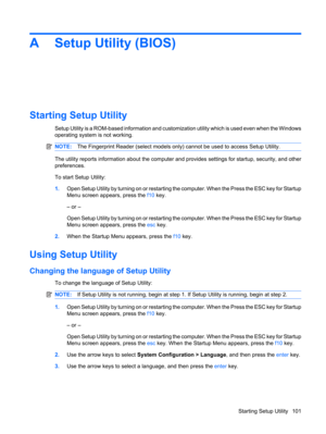 Page 111A Setup Utility (BIOS)
Starting Setup Utility
Setup Utility is a ROM-based information and customization utility which is used even when the Windows
operating system is not working.
NOTE:The Fingerprint Reader (select models only) cannot be used to access Setup Utility.
The utility reports information about the computer and provides settings for startup, security, and other
preferences.
To start Setup Utility:
1.Open Setup Utility by turning on or restarting the computer. When the Press the ESC key for...