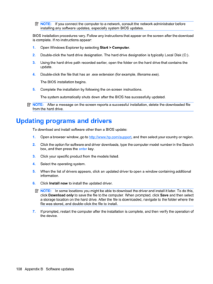 Page 118NOTE:If you connect the computer to a network, consult the network administrator before
installing any software updates, especially system BIOS updates.
BIOS installation procedures vary. Follow any instructions that appear on the screen after the download
is complete. If no instructions appear:
1.Open Windows Explorer by selecting Start > Computer.
2.Double-click the hard drive designation. The hard drive designation is typically Local Disk (C:).
3.Using the hard drive path recorded earlier, open the...