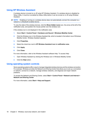 Page 28Using HP Wireless Assistant
A wireless device is turned on or off using HP Wireless Assistant. If a wireless device is disabled by
Setup Utility, it must be re-enabled by Setup Utility before it can be turned on or off using Wireless
Assistant.
NOTE:Enabling or turning on a wireless device does not automatically connect the computer to a
network or a Bluetooth-enabled device.
To view the state of the wireless devices, click the Show hidden icons icon, the arrow at the left of the
notification area, and...