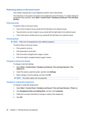 Page 38Performing actions on the touch screen
Use a plastic computer pen or your fingernail to perform click or flick actions.
The instructions in this section are based on the preferences set at the factory. To modify settings for
recognized clicks and flicks, select Start > Control Panel > Hardware and Sound > Pen and Input
Devices.
Performing clicks
To perform clicks on the touch screen:
●Tap an item to select it as you would with the left button of an external mouse.
●Tap and hold on an item to select it as...