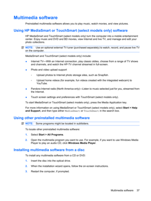 Page 47Multimedia software
Preinstalled multimedia software allows you to play music, watch movies, and view pictures.
Using HP MediaSmart or TouchSmart (select models only) software
HP MediaSmart and TouchSmart (select models only) turn the computer into a mobile entertainment
center. Enjoy music and DVD and BD movies, view Internet and live TV, and manage and edit your
photo collections.
NOTE:Use an optional external TV tuner (purchased separately) to watch, record, and pause live TV
on the computer....