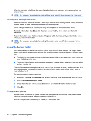 Page 54When the computer exits Sleep, the power lights illuminate, and you return to the screen where you
entered Sleep.
NOTE:If a password is required when exiting Sleep, enter your Windows password at the prompt.
Initiating and exiting Hibernation
Hibernation initiates after 1,080 minutes (18 hours) of inactivity when running on both battery power and
external power, or when the battery reaches a critical battery level.
Power settings and timeouts are changed using Power Options in Windows Control Panel.
To...