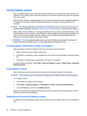 Page 58Using battery power
When a charged battery is in the computer and the computer is not connected to external power, the
computer runs on battery power. When the computer is connected to external AC power, the computer
runs on AC power.
If the computer contains a charged battery and is running on external AC power supplied through the
AC adapter, the computer switches to battery power if the AC adapter is disconnected from the
computer.
NOTE:The display brightness is decreased to save battery life when you...