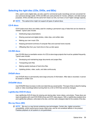 Page 69Selecting the right disc (CDs, DVDs, and BDs)
CDs, used to store digital data, are also used for commercial audio recordings and are convenient for
your personal storage needs. DVDs and BDs are used primarily for movies, software, and data backup
purposes. DVDs and BDs are the same form factor as CDs, but have a much higher storage capacity.
NOTE:The optical drive might not support all types of optical discs.
CD-R discs
CD-R (write-once) discs are widely used for creating a permanent copy of data that...