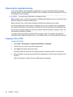Page 72Observing the copyright warning
It is a criminal offense, under applicable copyright laws, to make unauthorized copies of copyright-
protected material, including computer programs, films, broadcasts, and sound recordings. Do not use
this computer for such purposes.
CAUTION:To prevent loss of information or damage to a disc:
Before writing to a disc, connect the computer to a reliable external power source. Do not write to a disc
while the computer is running on battery power.
Before writing to a disc,...
