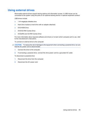 Page 75Using external drives
Removable external drives expand storing options and information access. A USB mouse can be
connected to the system using the ports on an optional docking device or optional expansion product.
USB drives include:
●1.44-megabyte diskette drive
●Hard drive module (a hard drive with an adapter attached)
●DVD-ROM Drive
●DVD/CD-RW Combo Drive
●DVD±RW and CD-RW Combo Drive
For more information about required software and drivers or to learn which computer port to use, refer
to the...