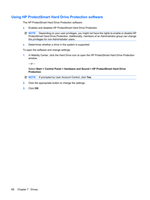 Page 78Using HP ProtectSmart Hard Drive Protection software
The HP ProtectSmart Hard Drive Protection software:
●Enables and disables HP ProtectSmart Hard Drive Protection.
NOTE:Depending on your user privileges, you might not have the rights to enable or disable HP
ProtectSmart Hard Drive Protection. Additionally, members of an Administrator group can change
the privileges for non-Administrator users.
●Determines whether a drive in the system is supported.
To open the software and change settings:
1.In...