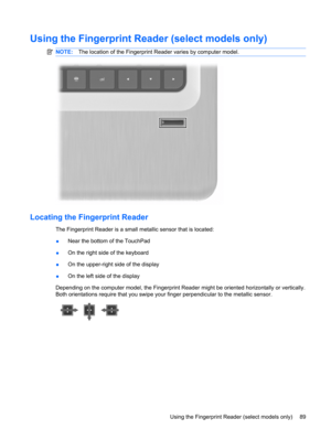 Page 99Using the Fingerprint Reader (select models only)
NOTE:The location of the Fingerprint Reader varies by computer model.
Locating the Fingerprint Reader
The Fingerprint Reader is a small metallic sensor that is located:
●Near the bottom of the TouchPad
●On the right side of the keyboard
●On the upper-right side of the display
●On the left side of the display
Depending on the computer model, the Fingerprint Reader might be oriented horizontally or vertically.
Both orientations require that you swipe your...