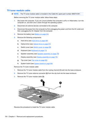 Page 114TV tuner module cable
NOTE:The TV tuner module cable is included in the Cable Kit, spare part number 480474-001.
Before removing the TV tuner module cable, follow these steps:
1.Shut down the computer. If you are unsure whether the computer is off or in Hibernation, turn the
computer on, and then shut it down through the operating system.
2.Disconnect all external devices connected to the computer.
3.Disconnect the power from the computer by first unplugging the power cord from the AC outlet and
then...