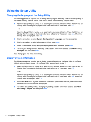 Page 122Using the Setup Utility
Changing the language of the Setup Utility
The following procedure explains how to change the language of the Setup Utility. If the Setup Utility is
not already running, begin at step 1. If the Setup Utility is already running, begin at step 2.
1.Open the Setup Utility by turning on or restarting the computer. While the “Press the ESC key for
Startup Menu” message is displayed in the lower-left corner of the screen, press f10.
– or –
Open the Setup Utility by turning on or...