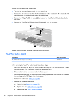 Page 100Remove the TouchPad on/off button board:
1.Turn the top cover upside down, with the front toward you.
2.Release the ZIF connector to which the TouchPad on/off button board cable (1) is attached, and
then disconnect the cable from the TouchPad button board.
3.Remove the Phillips PM2.5×4.0 screw (2) that secures the TouchPad on/off button board to the
top cover.
4.Remove the TouchPad on/off button board (3) and cable from the top cover.
Reverse this procedure to install the TouchPad on/off button board....