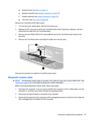 Page 101d.Keyboard (see Keyboard on page 71)
e.Speaker assembly (see 
Speaker assembly on page 75)
f.Display assembly (see 
Display assembly on page 76)
g.Top cover (see 
Top cover on page 85)
Remove the TouchPad on/off button board:
1.Turn the top cover upside down, with the front toward you.
2.Release the ZIF connector to which the TouchPad button board cable (1) is attached, and then
disconnect the cable from the TouchPad board.
3.Remove the two Phillips PM2.5×4.0 screws (2) that secure the TouchPad button...