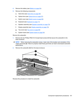 Page 1114.Remove the battery (see Battery on page 54).
5.Remove the following components:
a.Hard drive (see 
Hard drive on page 59)
b.Optical drive (see 
Optical drive on page 57)
c.Switch cover (see 
Switch cover on page 69)
d.Keyboard (see 
Keyboard on page 71)
e.Speaker assembly (see 
Speaker assembly on page 75)
f.Display assembly (see 
Display assembly on page 76)
g.Top cover (see 
Top cover on page 85)
h.System board (see 
System board on page 94)
Remove the subwoofer:
1.Remove the two Phillips PM2.5×4.0...