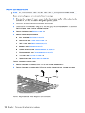 Page 112Power connector cable
NOTE:The power connector cable is included in the Cable Kit, spare part number 480474-001.
Before removing the power connector cable, follow these steps:
1.Shut down the computer. If you are unsure whether the computer is off or in Hibernation, turn the
computer on, and then shut it down through the operating system.
2.Disconnect all external devices connected to the computer.
3.Disconnect the power from the computer by first unplugging the power cord from the AC outlet and
then...