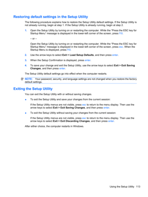 Page 123Restoring default settings in the Setup Utility
The following procedure explains how to restore the Setup Utility default settings. If the Setup Utility is
not already running, begin at step 1. If the Setup Utility is already running, begin at step 2.
1.Open the Setup Utility by turning on or restarting the computer. While the “Press the ESC key for
Startup Menu” message is displayed in the lower-left corner of the screen, press f10.
– or –
Open the Setup Utility by turning on or restarting the computer....