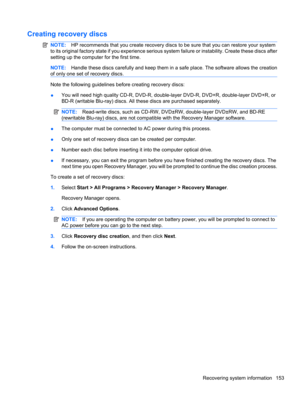 Page 163Creating recovery discs
NOTE:HP recommends that you create recovery discs to be sure that you can restore your system
to its original factory state if you experience serious system failure or instability. Create these discs after
setting up the computer for the first time.
NOTE:Handle these discs carefully and keep them in a safe place. The software allows the creation
of only one set of recovery discs.
Note the following guidelines before creating recovery discs:
●You will need high quality CD-R, DVD-R,...