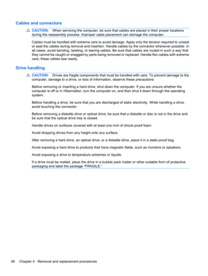 Page 58Cables and connectors
CAUTION:When servicing the computer, be sure that cables are placed in their proper locations
during the reassembly process. Improper cable placement can damage the computer.
Cables must be handled with extreme care to avoid damage. Apply only the tension required to unseat
or seat the cables during removal and insertion. Handle cables by the connector whenever possible. In
all cases, avoid bending, twisting, or tearing cables. Be sure that cables are routed in such a way that
they...