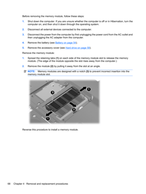 Page 78Before removing the memory module, follow these steps:
1.Shut down the computer. If you are unsure whether the computer is off or in Hibernation, turn the
computer on, and then shut it down through the operating system.
2.Disconnect all external devices connected to the computer.
3.Disconnect the power from the computer by first unplugging the power cord from the AC outlet and
then unplugging the AC adapter from the computer.
4.Remove the battery (see 
Battery on page 54).
5.Remove the accessory cover...