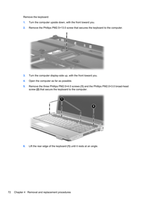 Page 82Remove the keyboard:
1.Turn the computer upside down, with the front toward you.
2.Remove the Phillips PM2.5×13.0 screw that secures the keyboard to the computer.
3.Turn the computer display-side up, with the front toward you.
4.Open the computer as far as possible.
5.Remove the three Phillips PM2.0×4.0 screws (1) and the Phillips PM2.0×3.0 broad-head
screw (2) that secure the keyboard to the computer.
6.Lift the rear edge of the keyboard (1) until it rests at an angle.
72 Chapter 4   Removal and...