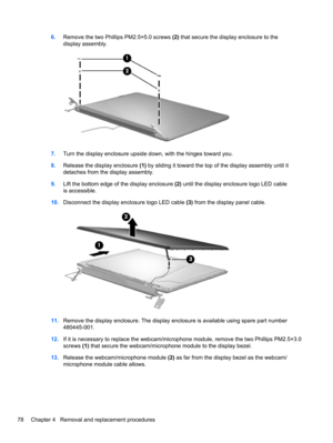 Page 886.Remove the two Phillips PM2.5×5.0 screws (2) that secure the display enclosure to the
display assembly.
7.Turn the display enclosure upside down, with the hinges toward you.
8.Release the display enclosure (1) by sliding it toward the top of the display assembly until it
detaches from the display assembly.
9.Lift the bottom edge of the display enclosure (2) until the display enclosure logo LED cable
is accessible.
10.Disconnect the display enclosure logo LED cable (3) from the display panel cable....