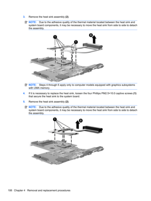 Page 1163.Remove the heat sink assembly (2).
NOTE:Due to the adhesive quality of the thermal material located between the heat sink and
system board components, it may be necessary to move the heat sink from side to side to detach
the assembly.
NOTE:Steps 4 through 6 apply only to computer models equipped with graphics subsystems
with UMA memory.
4.If it is necessary to replace the heat sink, loosen the four Phillips PM2.5×10.0 captive screws (1)
that secure the heat sink to the system board.
5.Remove the heat...