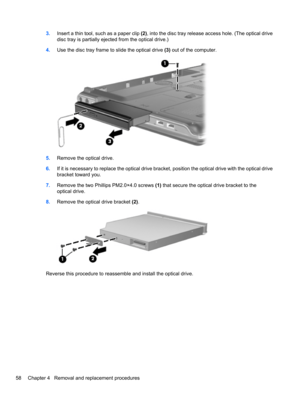 Page 683.Insert a thin tool, such as a paper clip (2), into the disc tray release access hole. (The optical drive
disc tray is partially ejected from the optical drive.)
4.Use the disc tray frame to slide the optical drive (3) out of the computer.
5.Remove the optical drive.
6.If it is necessary to replace the optical drive bracket, position the optical drive with the optical drive
bracket toward you.
7.Remove the two Phillips PM2.0×4.0 screws (1) that secure the optical drive bracket to the
optical drive....