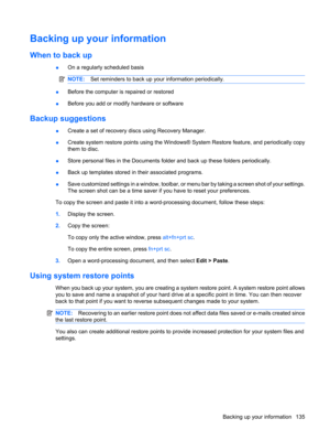 Page 143Backing up your information
When to back up
●On a regularly scheduled basis
NOTE:Set reminders to back up your information periodically.
●Before the computer is repaired or restored
●Before you add or modify hardware or software
Backup suggestions
●Create a set of recovery discs using Recovery Manager.
●Create system restore points using the Windows® System Restore feature, and periodically copy
them to disc.
●Store personal files in the Documents folder and back up these folders periodically.
●Back up...