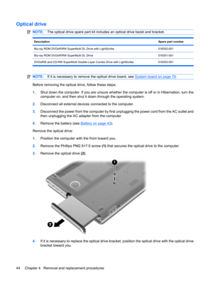 Page 52Optical drive
NOTE:The optical drive spare part kit includes an optical drive bezel and bracket.
DescriptionSpare part number
Blu-ray ROM DVD±R/RW SuperMulti DL Drive with LightScribe516352-001
Blu-ray ROM DVD±R/RW SuperMulti DL Drive516351-001
DVD±RW and CD-RW SuperMulti Double-Layer Combo Drive with LightScribe 516353-001
NOTE:If it is necessary to remove the optical drive board, see System board on page 79.
Before removing the optical drive, follow these steps:
1.Shut down the computer. If you are...